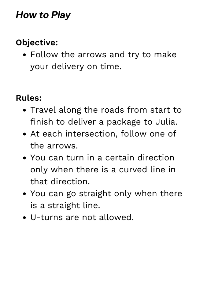 Rules: Travel along the roads from start to finish to deliver a package to Julia. At each intersection, follow one of the arrows. You can turn in a certain direction only when there is a curved line in that direction. You can go straight only when there is a straight line. U-turns are not allowed.