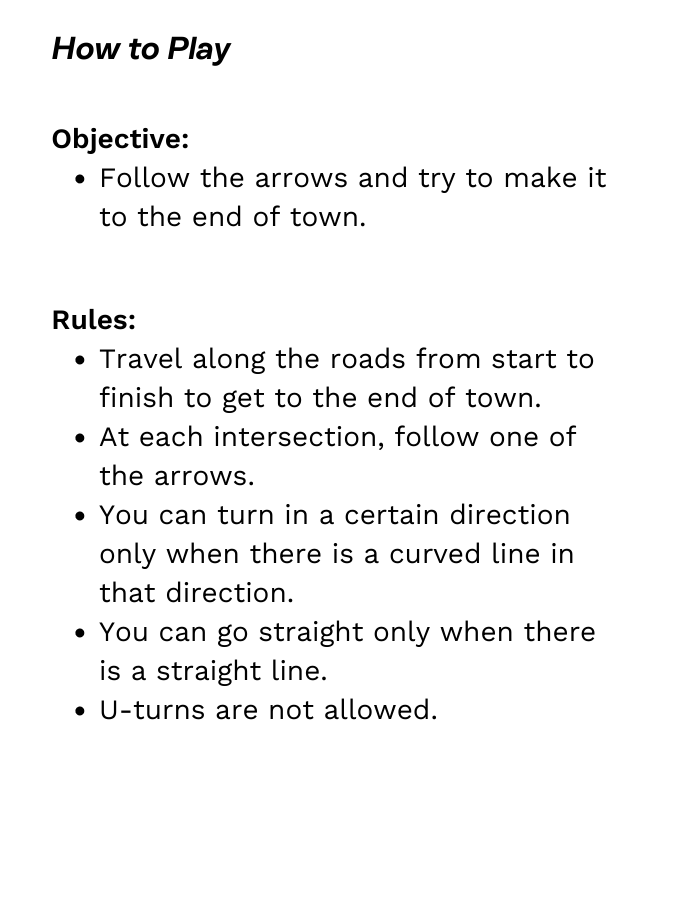 Rules: Travel along the roads from start to finish to get to the end of town. At each intersection, follow one of the arrows. You can turn in a certain direction only when there is a curved line in that direction. You can go straight only when there is a straight line. U-turns are not allowed.